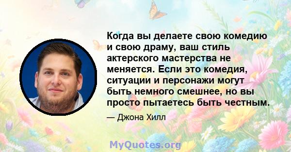 Когда вы делаете свою комедию и свою драму, ваш стиль актерского мастерства не меняется. Если это комедия, ситуации и персонажи могут быть немного смешнее, но вы просто пытаетесь быть честным.