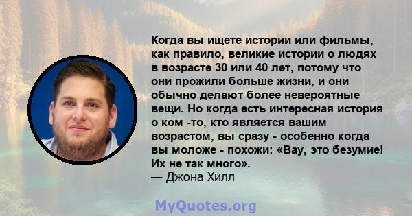 Когда вы ищете истории или фильмы, как правило, великие истории о людях в возрасте 30 или 40 лет, потому что они прожили больше жизни, и они обычно делают более невероятные вещи. Но когда есть интересная история о ком