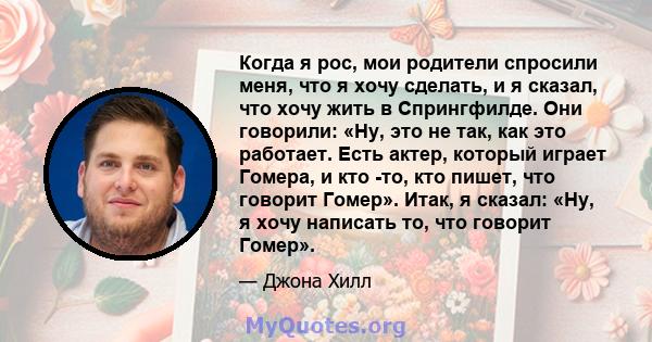 Когда я рос, мои родители спросили меня, что я хочу сделать, и я сказал, что хочу жить в Спрингфилде. Они говорили: «Ну, это не так, как это работает. Есть актер, который играет Гомера, и кто -то, кто пишет, что говорит 