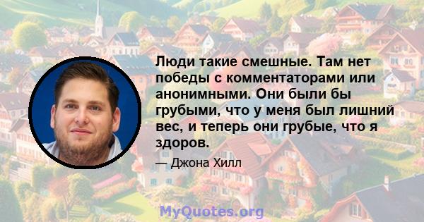 Люди такие смешные. Там нет победы с комментаторами или анонимными. Они были бы грубыми, что у меня был лишний вес, и теперь они грубые, что я здоров.