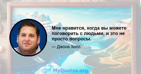 Мне нравится, когда вы можете поговорить с людьми, и это не просто вопросы.