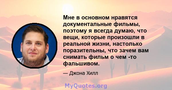 Мне в основном нравятся документальные фильмы, поэтому я всегда думаю, что вещи, которые произошли в реальной жизни, настолько поразительны, что зачем вам снимать фильм о чем -то фальшивом.