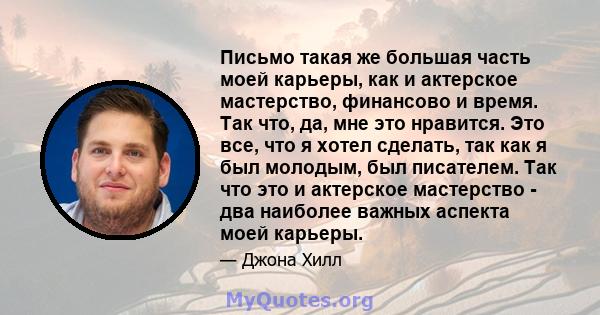 Письмо такая же большая часть моей карьеры, как и актерское мастерство, финансово и время. Так что, да, мне это нравится. Это все, что я хотел сделать, так как я был молодым, был писателем. Так что это и актерское