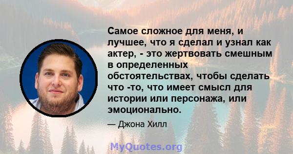 Самое сложное для меня, и лучшее, что я сделал и узнал как актер, - это жертвовать смешным в определенных обстоятельствах, чтобы сделать что -то, что имеет смысл для истории или персонажа, или эмоционально.