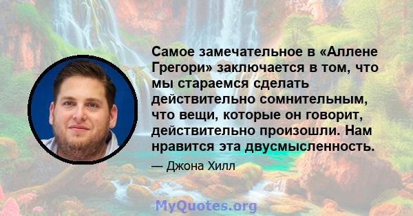 Самое замечательное в «Аллене Грегори» заключается в том, что мы стараемся сделать действительно сомнительным, что вещи, которые он говорит, действительно произошли. Нам нравится эта двусмысленность.