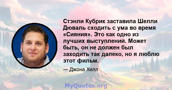 Стэнли Кубрик заставила Шелли Дюваль сходить с ума во время «Сияния». Это как одно из лучших выступлений. Может быть, он не должен был заходить так далеко, но я люблю этот фильм.