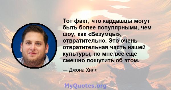 Тот факт, что кардашцы могут быть более популярными, чем шоу, как «Безумцы», отвратительно. Это очень отвратительная часть нашей культуры, но мне все еще смешно пошутить об этом.