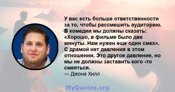 У вас есть больше ответственности за то, чтобы рассмешить аудиторию. В комедии мы должны сказать: «Хорошо, в фильме было две минуты. Нам нужен еще один смех». С драмой нет давления в этом отношении. Это другое давление, 