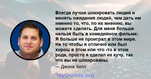 Всегда лучше шокировать людей и менять ожидания людей, чем дать им именно то, что, по их мнению, вы можете сделать. Для меня больше нельзя быть в комедийном фильме; Я больше не проиграл в этом мире. Не то чтобы я