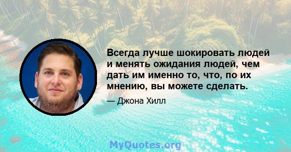 Всегда лучше шокировать людей и менять ожидания людей, чем дать им именно то, что, по их мнению, вы можете сделать.