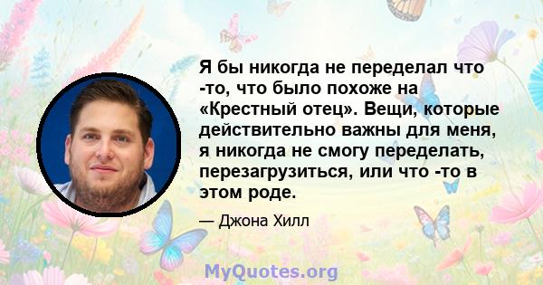 Я бы никогда не переделал что -то, что было похоже на «Крестный отец». Вещи, которые действительно важны для меня, я никогда не смогу переделать, перезагрузиться, или что -то в этом роде.