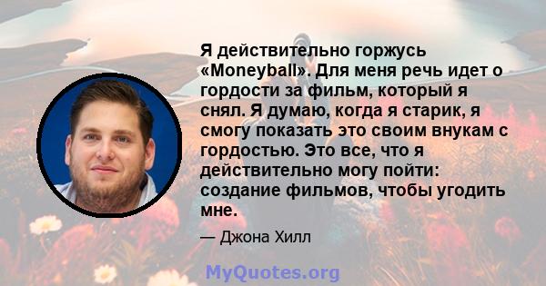 Я действительно горжусь «Moneyball». Для меня речь идет о гордости за фильм, который я снял. Я думаю, когда я старик, я смогу показать это своим внукам с гордостью. Это все, что я действительно могу пойти: создание