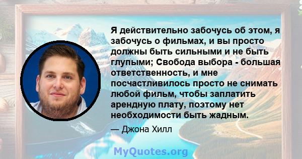 Я действительно забочусь об этом, я забочусь о фильмах, и вы просто должны быть сильными и не быть глупыми; Свобода выбора - большая ответственность, и мне посчастливилось просто не снимать любой фильм, чтобы заплатить