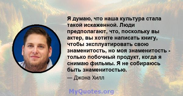 Я думаю, что наша культура стала такой искаженной. Люди предполагают, что, поскольку вы актер, вы хотите написать книгу, чтобы эксплуатировать свою знаменитость, но моя знаменитость - только побочный продукт, когда я