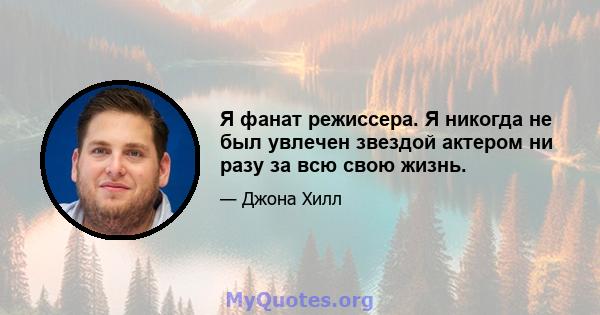 Я фанат режиссера. Я никогда не был увлечен звездой актером ни разу за всю свою жизнь.