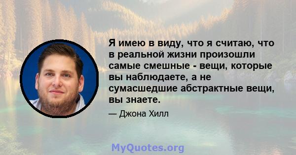 Я имею в виду, что я считаю, что в реальной жизни произошли самые смешные - вещи, которые вы наблюдаете, а не сумасшедшие абстрактные вещи, вы знаете.