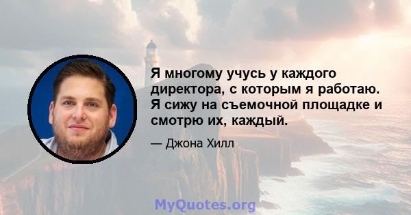 Я многому учусь у каждого директора, с которым я работаю. Я сижу на съемочной площадке и смотрю их, каждый.