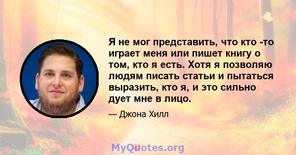 Я не мог представить, что кто -то играет меня или пишет книгу о том, кто я есть. Хотя я позволяю людям писать статьи и пытаться выразить, кто я, и это сильно дует мне в лицо.