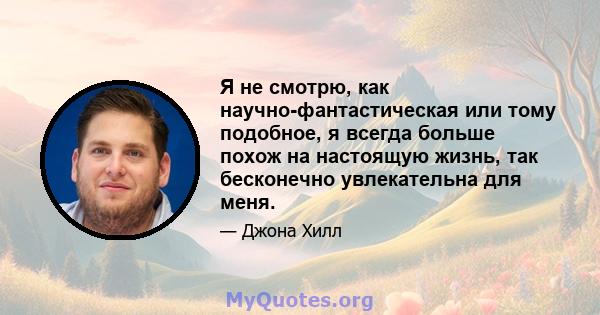 Я не смотрю, как научно-фантастическая или тому подобное, я всегда больше похож на настоящую жизнь, так бесконечно увлекательна для меня.