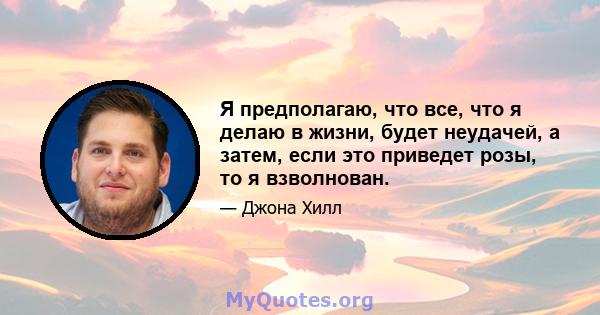 Я предполагаю, что все, что я делаю в жизни, будет неудачей, а затем, если это приведет розы, то я взволнован.