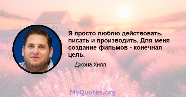 Я просто люблю действовать, писать и производить. Для меня создание фильмов - конечная цель.