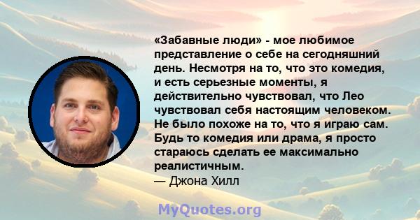 «Забавные люди» - мое любимое представление о себе на сегодняшний день. Несмотря на то, что это комедия, и есть серьезные моменты, я действительно чувствовал, что Лео чувствовал себя настоящим человеком. Не было похоже