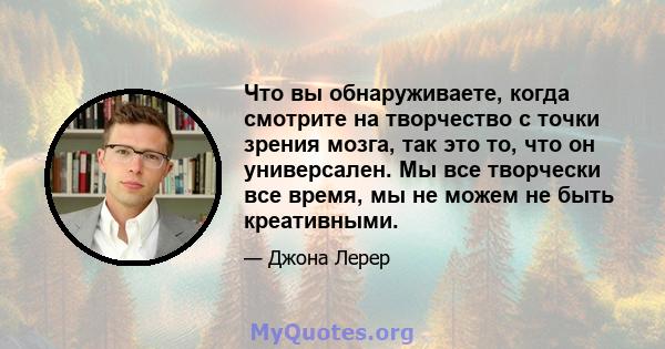 Что вы обнаруживаете, когда смотрите на творчество с точки зрения мозга, так это то, что он универсален. Мы все творчески все время, мы не можем не быть креативными.