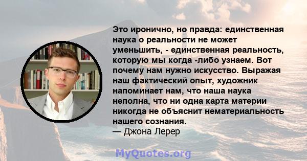 Это иронично, но правда: единственная наука о реальности не может уменьшить, - единственная реальность, которую мы когда -либо узнаем. Вот почему нам нужно искусство. Выражая наш фактический опыт, художник напоминает