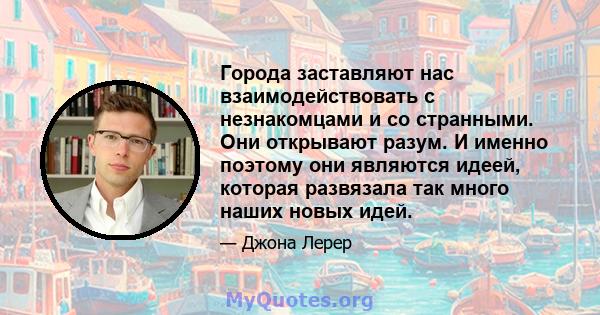 Города заставляют нас взаимодействовать с незнакомцами и со странными. Они открывают разум. И именно поэтому они являются идеей, которая развязала так много наших новых идей.