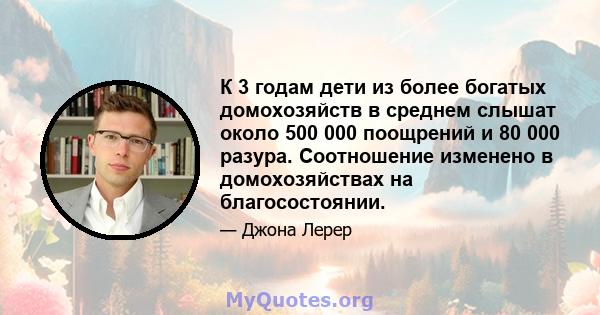 К 3 годам дети из более богатых домохозяйств в среднем слышат около 500 000 поощрений и 80 000 разура. Соотношение изменено в домохозяйствах на благосостоянии.