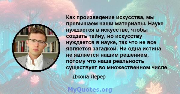 Как произведение искусства, мы превышаем наши материалы. Науке нуждается в искусстве, чтобы создать тайну, но искусству нуждается в науке, так что не все является загадкой. Ни одна истина не является нашим решением,