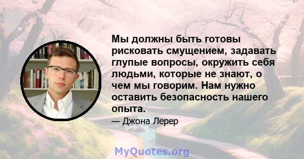 Мы должны быть готовы рисковать смущением, задавать глупые вопросы, окружить себя людьми, которые не знают, о чем мы говорим. Нам нужно оставить безопасность нашего опыта.