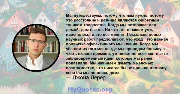 Мы путешествуем, потому что нам нужно, потому что расстояние и разница являются секретным тоником творчества. Когда мы возвращаемся домой, дом все же. Но что -то, в нашем уме, изменилось, и это все меняет. Несколько