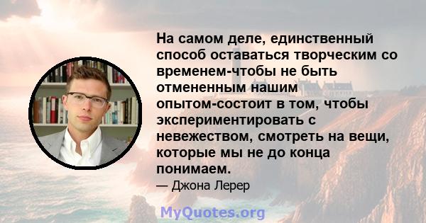 На самом деле, единственный способ оставаться творческим со временем-чтобы не быть отмененным нашим опытом-состоит в том, чтобы экспериментировать с невежеством, смотреть на вещи, которые мы не до конца понимаем.