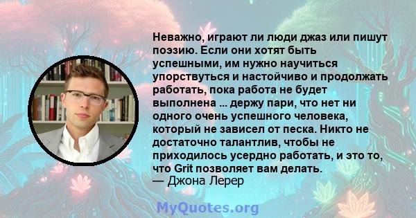 Неважно, играют ли люди джаз или пишут поэзию. Если они хотят быть успешными, им нужно научиться упорствуться и настойчиво и продолжать работать, пока работа не будет выполнена ... держу пари, что нет ни одного очень