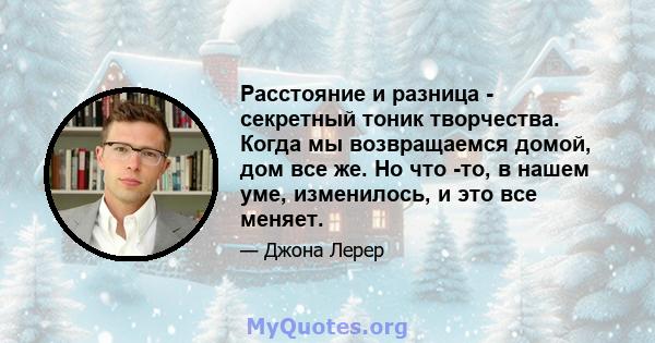 Расстояние и разница - секретный тоник творчества. Когда мы возвращаемся домой, дом все же. Но что -то, в нашем уме, изменилось, и это все меняет.