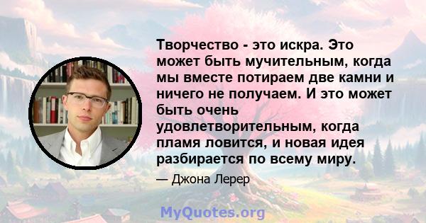 Творчество - это искра. Это может быть мучительным, когда мы вместе потираем две камни и ничего не получаем. И это может быть очень удовлетворительным, когда пламя ловится, и новая идея разбирается по всему миру.