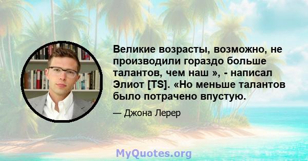 Великие возрасты, возможно, не производили гораздо больше талантов, чем наш », - написал Элиот [TS]. «Но меньше талантов было потрачено впустую.