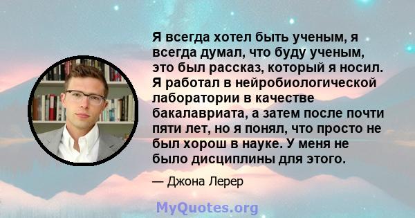 Я всегда хотел быть ученым, я всегда думал, что буду ученым, это был рассказ, который я носил. Я работал в нейробиологической лаборатории в качестве бакалавриата, а затем после почти пяти лет, но я понял, что просто не