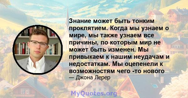 Знание может быть тонким проклятием. Когда мы узнаем о мире, мы также узнаем все причины, по которым мир не может быть изменен. Мы привыкаем к нашим неудачам и недостаткам. Мы оцепенели к возможностям чего -то нового