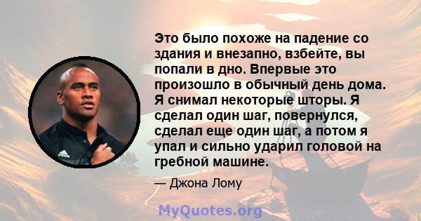 Это было похоже на падение со здания и внезапно, взбейте, вы попали в дно. Впервые это произошло в обычный день дома. Я снимал некоторые шторы. Я сделал один шаг, повернулся, сделал еще один шаг, а потом я упал и сильно 