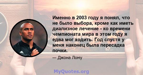 Именно в 2003 году я понял, что не было выбора, кроме как иметь диализное лечение - ко времени чемпионата мира в этом году я едва мог ходить. Год спустя у меня наконец была пересадка почки.