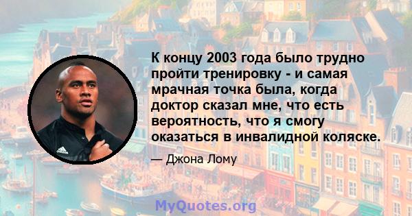 К концу 2003 года было трудно пройти тренировку - и самая мрачная точка была, когда доктор сказал мне, что есть вероятность, что я смогу оказаться в инвалидной коляске.