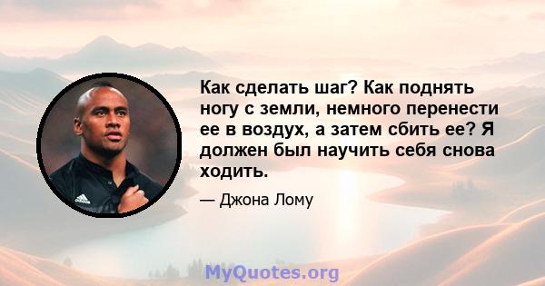 Как сделать шаг? Как поднять ногу с земли, немного перенести ее в воздух, а затем сбить ее? Я должен был научить себя снова ходить.