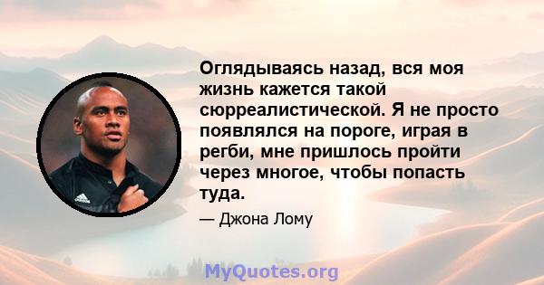 Оглядываясь назад, вся моя жизнь кажется такой сюрреалистической. Я не просто появлялся на пороге, играя в регби, мне пришлось пройти через многое, чтобы попасть туда.