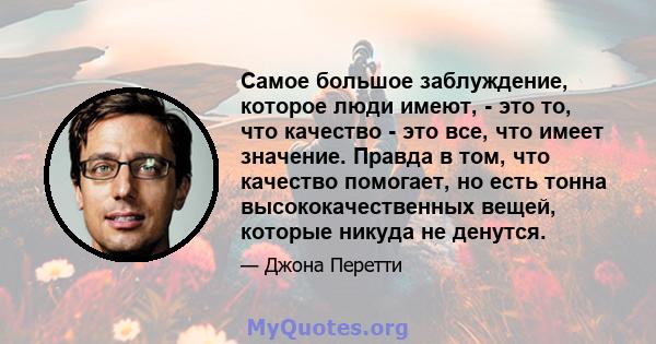 Самое большое заблуждение, которое люди имеют, - это то, что качество - это все, что имеет значение. Правда в том, что качество помогает, но есть тонна высококачественных вещей, которые никуда не денутся.