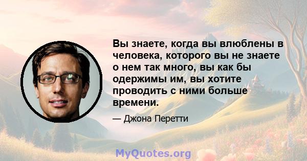 Вы знаете, когда вы влюблены в человека, которого вы не знаете о нем так много, вы как бы одержимы им, вы хотите проводить с ними больше времени.