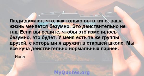 Люди думают, что, как только вы в кино, ваша жизнь меняется безумно. Это действительно не так. Если вы решите, чтобы это изменилось безумно, это будет. У меня есть те же группы друзей, с которыми я дружил в старшей