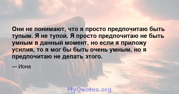 Они не понимают, что я просто предпочитаю быть тупым. Я не тупой. Я просто предпочитаю не быть умным в данный момент, но если я приложу усилия, то я мог бы быть очень умным, но я предпочитаю не делать этого.