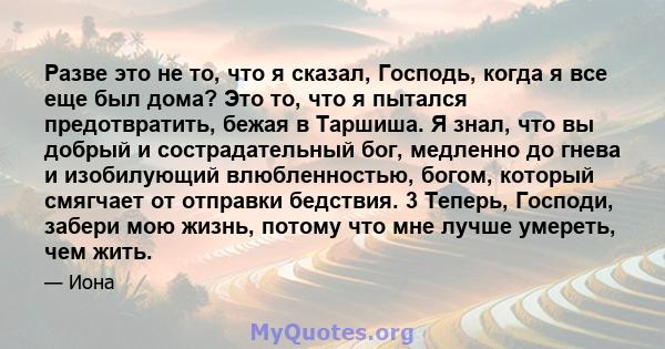 Разве это не то, что я сказал, Господь, когда я все еще был дома? Это то, что я пытался предотвратить, бежая в Таршиша. Я знал, что вы добрый и сострадательный бог, медленно до гнева и изобилующий влюбленностью, богом,